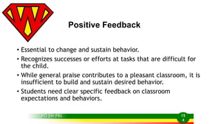 Positive Feedback 
• Essential to change and sustain behavior. 
• Recognizes successes or efforts at tasks that are difficult for 
the child. 
• While general praise contributes to a pleasant classroom, it is 
insufficient to build and sustain desired behavior. 
• Students need clear specific feedback on classroom 
expectations and behaviors. 
MO SW-PBS 15 
4 
 