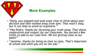 More Examples 
• “Dolly, you stopped and took some time to think about your 
decision and then walked away from Sam. That wasn’t easy, 
but it can help to avoid an argument.” 
• “Hey Pedro, thanks for throwing your trash away. That shows 
cooperation and respect for our classroom. You earned a Bee 
ticket to add to our class hive. We are getting close to our 
goals!” 
• “Jasmine, thanks for being on time to class. That’s important 
at school and when you are on the job.” 
 