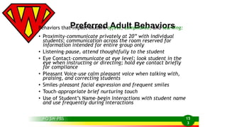 Behaviors thatP imrpeacfte strurdeendt a Affedct,u clotm pBliaenche,aavndiolearrsning: 
• Proximity–communicate privately at 20” with individual 
students; communication across the room reserved for 
information intended for entire group only 
• Listening–pause, attend thoughtfully to the student 
• Eye Contact–communicate at eye level; look student in the 
eye when instructing or directing; hold eye contact briefly 
for compliance 
• Pleasant Voice–use calm pleasant voice when talking with, 
praising, and correcting students 
• Smiles–pleasant facial expression and frequent smiles 
• Touch–appropriate brief nurturing touch 
• Use of Student’s Name–begin interactions with student name 
and use frequently during interactions 
MO SW-PBS 
15 
3 
 