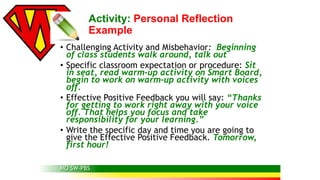 Activity: Personal Reflection 
Example 
• Challenging Activity and Misbehavior: Beginning 
of class students walk around, talk out 
• Specific classroom expectation or procedure: Sit 
in seat, read warm-up activity on Smart Board, 
begin to work on warm-up activity with voices 
off. 
• Effective Positive Feedback you will say: “Thanks 
for getting to work right away with your voice 
off. That helps you focus and take 
responsibility for your learning.” 
• Write the specific day and time you are going to 
give the Effective Positive Feedback. Tomorrow, 
first hour! 
MO SW-PBS 
 