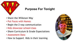 Purpose For Tonight 
• Share the Wilkeson Way 
• Put Faces with Names 
• Begin the 2 way communication 
• Kids showcase school/class 
• Share Curriculum & Grade Expectations 
• Assessment Data 
• How to Support Kids in their learning 
 