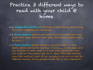 Practice 3 different ways to
read with your child @
home
a. Independent Reading (child reads independently, parents may
ask a few comprehension questions)
b. Shared Reading (parent and child read in an interactive way,
child reads some, parents reads some, discussing together along
the way…)
c. Parent Reading (parent makes a conscious effort to talk
openly about what he/she reading…”I read____ in the paper and
was surprised to learn that…or “I read some reports for work
last night and they almost put me to sleep.” This helps children
know that reading is part of our everyday lives and we read for
different reasons. Having parents model this is very important.)
 
