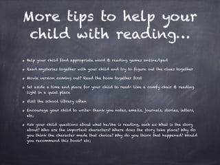 More tips to help your
child with reading…
Help your child find appropriate word & reading games online/ipad
Read mysteries together with your child and try to figure out the clues together
Movie version coming out? Read the book together first
Set aside a time and place for your child to read- like a comfy chair & reading
light in a quiet place
Visit the school library often
Encourage your child to write- thank you notes, emails, journals, stories, letters,
etc;
Ask your child questions about what he/she is reading, such as: What is the story
about? Who are the important characters? Where does the story take place? Why do
you think the character made that choice? Why do you think that happened? Would
you recommend this book? etc;
 
