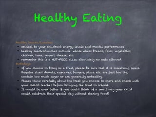 Healthy Eating
Healthy Snacks/Lunches:
● critical to your children’s energy levels and mental performance
● healthy snacks/lunches include: whole wheat breads, fruit, vegetables,
chicken, tuna, yogurt, cheese, etc.
● remember this is a NUT-FREE class; absolutely no nuts allowed
Birthdays:
● If you choose to bring in a treat, please be sure that it is something small.
Regular sized donuts, cupcakes, burgers, pizza etc. are just too big,
contain too much sugar or are generally unhealthy.
● Please think carefully about the treat you choose to share and check with
your child’s teacher before bringing the treat to school.
● It would be even better if you could think of a small way your child
could celebrate their special day without sharing food!
 