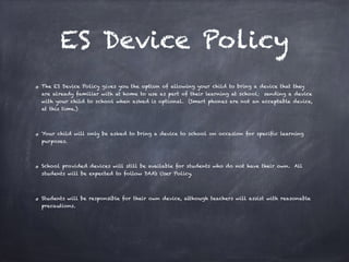 ES Device Policy
The ES Device Policy gives you the option of allowing your child to bring a device that they
are already familiar with at home to use as part of their learning at school; sending a device
with your child to school when asked is optional. (Smart phones are not an acceptable device,
at this time.)
Your child will only be asked to bring a device to school on occasion for specific learning
purposes.
School provided devices will still be available for students who do not have their own. All
students will be expected to follow DAA’s User Policy.
Students will be responsible for their own device, although teachers will assist with reasonable
precautions.
 