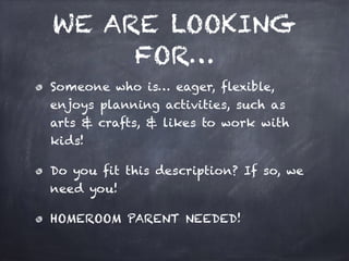 WE ARE LOOKING
FOR…
Someone who is… eager, flexible,
enjoys planning activities, such as
arts & crafts, & likes to work with
kids!
Do you fit this description? If so, we
need you!
HOMEROOM PARENT NEEDED!
 