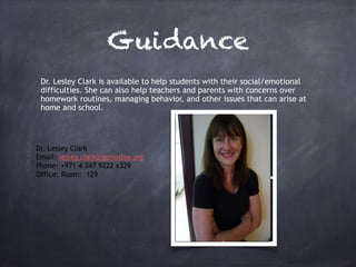 Guidance
• Dr. Lesley Clark is available to help students with their social/emotional
difficulties. She can also help teachers and parents with concerns over
homework routines, managing behavior, and other issues that can arise at
home and school.
Dr. Lesley Clark
Email: lesley.clark@gemsdaa.org
Phone: +971 4 347 9222 x329
Office: Room: 129
 