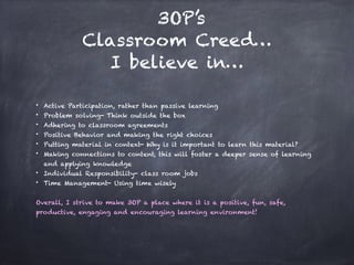 3OP’s
Classroom Creed…
I believe in…
• Active Participation, rather than passive learning
• Problem solving- Think outside the box
• Adhering to classroom agreements
• Positive Behavior and making the right choices
• Putting material in context- Why is it important to learn this material?
• Making connections to content, this will foster a deeper sense of learning
and applying knowledge
• Individual Responsibility- class room jobs
• Time Management- Using time wisely
Overall, I strive to make 3OP a place where it is a positive, fun, safe,
productive, engaging and encouraging learning environment!
 