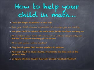 Look for shapes & patterns in real life
Have your child measure ingredients for a recipe you are making
Ask your child to explain the math skills he/she has been working on
When helping your child with homework or school assignments, ask
him/her to explain how they got an answer
Find math games online together!
Play board games that involve numbers & patterns
Ask your child to count change or estimate the total cost at the
grocery store
Compare: Which is tallest? heaviest? longest? smallest? hottest?
How to help your
child in math…
 