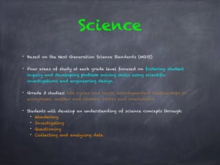 Science
• Based on the Next Generation Science Standards (NGSS)
• Four areas of study at each grade level focused on fostering student
inquiry and developing problem solving skills using scientific
investigations and engineering design
• Grade 3 studies: life cycles and traits, interdependent relationships in
ecosystems, weather and climate, forces and interactions
• Students will develop an understanding of science concepts through:
• Wondering
• Investigating
• Questioning
• Collecting and analyzing data
 