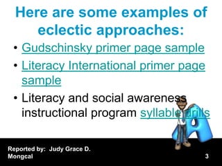 Here are some examples of
     eclectic approaches:
 • Gudschinsky primer page sample
 • Literacy International primer page
   sample
 • Literacy and social awareness
   instructional program syllable drills

Reported by: Judy Grace D.
Mongcal                                3
 