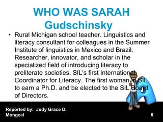 WHO WAS SARAH
            Gudschinsky
 • Rural Michigan school teacher. Linguistics and
   literacy consultant for colleagues in the Summer
   Institute of linguistics in Mexico and Brazil.
   Researcher, innovator, and scholar in the
   specialized field of introducing literacy to
   preliterate societies. SIL's first International
   Coordinator for Literacy. The first woman in SIL
   to earn a Ph.D. and be elected to the SIL Board
   of Directors.

Reported by: Judy Grace D.
Mongcal                                               6
 