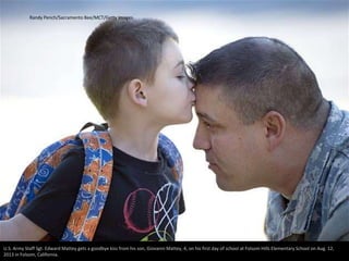 Randy Pench/Sacramento Bee/MCT/Getty Images 
U.S. Army Staff Sgt. Edward Mattey gets a goodbye kiss from his son, Giovanni Mattey, 4, on his first day of school at Folsom Hills Elementary School on Aug. 12, 
2013 in Folsom, California. 
 