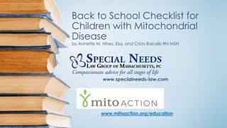 Back to School Checklist for
Children with Mitochondrial
Disease
by Annette M. Hines, Esq. and Cristy Balcells RN MSN
www.specialneeds-law.com
www.mitoaction.org/education
 