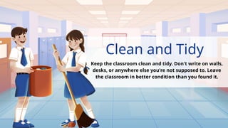 Clean and Tidy
Keep the classroom clean and tidy. Don't write on walls,
desks, or anywhere else you're not supposed to. Leave
the classroom in better condition than you found it.
.
 