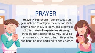 PRAYER
Heavenly Father and Your Beloved Son
Jesus Christ, Thank you for another life to
enjoy, another day to learn, and a new set
of things we will experience. As we go
through our lessons today, may let us be
instruments to do good things. Help us be
obedient, honest, and kind to one another.
 