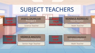 SUBJECT TEACHERS
JAVIER G. GALANG EdD
Principal II
Science Teacher
INSERT
YOUR
PHOTO HERE
INSERT
YOUR
PHOTO HERE Senior High Teacher
KRISMA B. MAGTOTO
Guidance Designate
MONINA B. RODRIGUEZ
Head Teacher
Math Teacher
INSERT
YOUR
PHOTO HERE
INSERT
YOUR
PHOTO HERE Math Teacher
MARYGRACE CAGUNGUN
LIS Coordinator
 