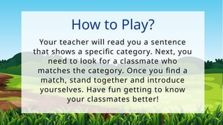 How to Play?
Your teacher will read you a sentence
that shows a specific category. Next, you
need to look for a classmate who
matches the category. Once you find a
match, stand together and introduce
yourselves. Have fun getting to know
your classmates better!
 