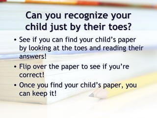 Can you recognize yourCan you recognize your
child just by their toes?child just by their toes?
• See if you can find your child’s paperSee if you can find your child’s paper
by looking at the toes and reading theirby looking at the toes and reading their
answers!answers!
• Flip over the paper to see if you’reFlip over the paper to see if you’re
correct!correct!
• Once you find your child’s paper, youOnce you find your child’s paper, you
can keep it!can keep it!
 