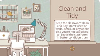 Clean and
Tidy
Keep the classroom clean
and tidy. Don't write on
walls, desks, or anywhere
else you're not supposed
to. Leave the classroom
in better condition than
you found it.
 