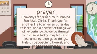 prayer
Heavenly Father and Your Beloved
Son Jesus Christ, Thank you for
another life to enjoy, another day
to learn, and a new set of things we
will experience. As we go through
our lessons today, may let us be
instruments to do good things.
Help us be obedient, honest, and
kind to one another.
 