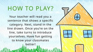 Your teacher will read you a
sentence that shows a specific
category. Next, stand in the
line drawn. Once you’re on the
line, take turns to introduce
yourselves. Have fun getting
to know your classmates
better!
HOW TO PLAY?
 