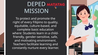 DEPED
MISSION
To protect and promote the
right of every Filipino to quality,
equitable, culture-based, and
complete basic education
where: Students learn in a child-
friendly, gender-sensitive, safe,
and motivating environment.
Teachers facilitate learning and
constantly nurture every learner.
 