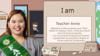 I am
I am
Teacher Anne
Welcome to the academic year 2025–
2026! I’m Teacher Anne. I'll be your Earth
and Life Science teacher.
- I am a Licensed Professional Teacher
- I graduated my bachelors degree at
Universidad de Zamboanga
 