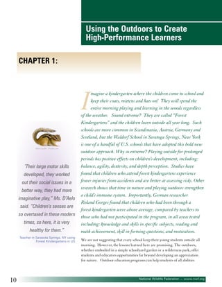 Using the Outdoors to Create
High-Performance Learners
Chapter 1:

I
©Eric Isselée - Fotolia.com

‘Their large motor skills
developed, they worked
out their social issues in a
better way, they had more
imaginative play,” Ms. D’Aelo
said. “Children’s senses are
so overtaxed in these modern
times, so here, it is very
healthy for them.”
Teacher in Sarasota Springs, NY using
Forest Kindergartens in US

10

magine a kindergarten where the children come to school and
keep their coats, mittens and hats on! They will spend the
entire morning playing and learning in the woods regardless
of the weather. Sound extreme? They are called “Forest
Kindergartens” and the children learn outside all year long. Such
schools are more common in Scandinavia, Austria, Germany and
Scotland, but the Waldorf School in Saratoga Springs, New York
is one of a handful of U.S. schools that have adopted this bold new
outdoor approach. Why so extreme? Playing outside for prolonged
periods has positive effects on children’s development, including:
balance, agility, dexterity, and depth perception. Studies have
found that children who attend forest kindergartens experience
fewer injuries from accidents and are better at assessing risks. Other
research shows that time in nature and playing outdoors strengthen
a child’s immune system. Importantly, German researcher
Roland Gorges found that children who had been through a
forest kindergarten were above average, compared by teachers to
those who had not participated in the program, in all areas tested
including: knowledge and skills in specific subjects, reading and
math achievement, skill in forming questions, and motivation.

We are not suggesting that every school keep their young students outside all
morning. However, the lessons learned here are promising. The outdoors,
whether embodied in a simple schoolyard garden or a wilderness park, offer
students and educators opportunities far beyond developing an appreciation
for nature. Outdoor education programs can help students of all abilities

National Wildlife Federation — www.nwf.org

 