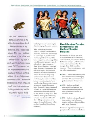 ©alle - Fotolia.com

Last year I had about 72

©MANDY GODBEHEAR

Back to School: Back Outside! How Outdoor Eduation and Outdoor School Time Create High Performance Students

behavior referrals to the
office because I just didn’t
like my classes or my
teachers, and I was bored
stupid. This year I had just
one referral to the office, and
it really wasn’t my fault. I
don’t want to get into trouble
now; EIC (Environment as
an Integrated Context) is a
neat way to learn and lots
of fun. We are helping our
community. I don’t want to let
the teachers down. They are
really neat. My grades are
holding steady too, and for
me, that is a good thing.
Seventh-grade female student,
South Carolina

11

and backgrounds to become highly
effective, high-performance learners.
What is a high-performance
learner? Think of a student who is
motivated, curious and even hungry
for knowledge. A good learner is
creative, a problem solver and has
broad perspective, and every problem
looks like an intriguing new puzzle
to be solved. A proven way to
shape high-performance learners is
to put them on a learning stage that
will invite inquiry and give them
interesting, real-world experiences.
Instead of a student being solely
confined to the classroom, books
and lectures, the outdoor world can
become a prominent part of his or
her schooling. Educational research
supports the simple idea that the
larger the number of environmental
variables we expose children to, the
more inventiveness and creativity
we will observe (Ramey, 1973). The
outdoors offer significant learning
variables and educational benefits
that will help our children have
happier lives and help society to have
an effective and intelligent future
workforce.

How Educators Perceive
Environmental and
Outdoor Education
Programs
In the spring of 2010, as part of its
National Wildlife Week education
outreach efforts, the National Wildlife
Federation surveyed 1,878 educators
online and asked them what they
thought about children and the
outdoors. They strongly agreed with
the following statements:
u	 78% -- Children who spend regular

time in unstructured outdoor play
are better able to concentrate and
perform better in the classroom
u	 82% -- Students need daily

unstructured outdoor time as a
counterbalance to the significant
time spent indoors in front of
electronic media
u	 75% -- Students who spend regular

time outdoors tend to be more
creative and better able to problem
solve in the classroom
You would expect, from seeing these
perceptions that educators and schools

National Wildlife Federation — www.nwf.org

 