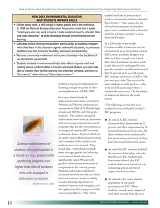 Back to School: Back Outside! How Outdoor Eduation and Outdoor School Time Create High Performance Students

•

•

•
•

enabled students to present their
work to community audiences beyond
their teacher.” Once again, the use
of local environments and outdoor
spaces were combined with real-world
problem solving to produce a more
motivated learner.

How Does Environmental Education
help Students Improve Skills
Utilizes group work, a skill critical in higher grades and in the workforce.
In 1999 the National Business Education Association noted that it seeks
“employees who can work in teams, create analytical reports, interpret data
and make decisions,” all skills developed through environmental service
learning.
Cultivates critical-thinking and problem-solving skills, as students measure
what they learn in the classroom against real-world situations, a continuous
feedback loop that promotes flexibility, teamwork and leadership.
Nurtures community involvement and active citizenship—the backbone of
our democratic government.
Students involved in environmental education efforts improve math and
reading scores, perform better in science and social studies, are more fully
able to transfer their familiar learning into unfamiliar contexts, and learn to
“do science,” rather than just “learn about science.”
problems, increased enthusiasm for
learning, and greater pride in their
accomplishments. (SEER, 2000)

©Wild Geese - Fotolia.com

Science achievement of
students who participated in
a hands-on (i.e., experiential)
gardening program was
higher than that of students
who only engaged in
classroom curriculum.
Klemmer et al. 2005

14

In a more formal study of
achievement motivation, researchers
Athman and Monroe conducted an
assessment in 2004 of 11 Florida high
schools and 400 9th and 12th grade
students. The authors compared
achievement motivation in classrooms
with environment-based educational
programs that use the environment as
an integrated context (EIC) to more
traditional classes. Students filled out
an Achievement Motivation Inventory
and a number of the teachers and
students were interviewed. They
found that, “controlling for grade
point average, gender and ethnicity,
environment-based education
significantly raised 9th and 12th
graders’ achievement motivation in
comparison to the control groups.
Students and teachers attributed
increased motivation to the use of the
local environment, teachers’ ability
to tailor learning experiences to
students’ interests and strengths, and
the application of learning to real-life
issues and problems.” This “often

In a 2005 study of ten South
Carolina middle schools that use the
environment as an integrating context
(EIC), more academic progress was
observed. For example, one school
that offered academic incentive cards
(cards that can be exchanged for free
periods and other small benefits) noted
that 64 percent of its seventh-grade
EIC students achieved a 3.0 GPA. The
previous year, only 28 percent of the
same students as sixth graders—who
were not EIC participants then—
reached the same level. On the subject
of adolescent behavior the study
found:
“The following are the first-year
results for seven of South Carolina’s
EIC programs:
u	 At school A, EIC students

decreased their absenteeism by 22
percent and their suspensions by 36
percent from the previous year. All
these students were academically
low performing, and many of them
had serious past behavioral issues.
u	 At school B, EIC students had half

the amount of discipline referrals
that the non-EIC students had.
Interviews showed that EIC
students had an increased interest
in learning and an increased
respect for their teachers.
u	 At school C, the entire student

population of one grade
participated in EIC. These
students’ records were compared
with their records from the year

National Wildlife Federation — www.nwf.org

 