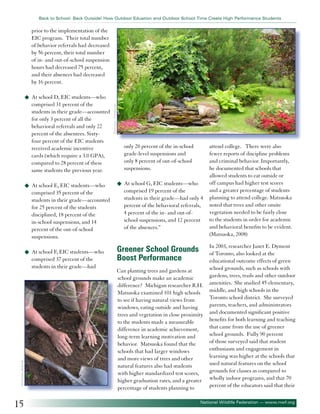 Back to School: Back Outside! How Outdoor Eduation and Outdoor School Time Create High Performance Students

prior to the implementation of the
EIC program. Their total number
of behavior referrals had decreased
by 56 percent, their total number
of in- and out-of-school suspension
hours had decreased 75 percent,
and their absences had decreased
by 16 percent.

comprised 31 percent of the
students in their grade—accounted
for only 3 percent of all the
behavioral referrals and only 22
percent of the absentees. Sixtyfour percent of the EIC students
received academic incentive
cards (which require a 3.0 GPA),
compared to 28 percent of these
same students the previous year.
u	 At school E, EIC students—who

comprised 35 percent of the
students in their grade—accounted
for 25 percent of the students
disciplined, 18 percent of the
in-school suspensions, and 14
percent of the out-of-school
suspensions.
u	 At school F, EIC students—who

©Christina Richards

comprised 37 percent of the
students in their grade—had

15

©haveseen - Fotolia.com

u	 At school D, EIC students—who

only 20 percent of the in-school
grade-level suspensions and
only 8 percent of out-of-school
suspensions.
u	 At school G, EIC students—who

comprised 19 percent of the
students in their grade—had only 4
percent of the behavioral referrals,
4 percent of the in- and out-ofschool suspensions, and 12 percent
of the absences.”

Greener School Grounds
Boost Performance
Can planting trees and gardens at
school grounds make an academic
difference? Michigan researcher R.H.
Matsuoka examined 101 high schools
to see if having natural views from
windows, eating outside and having
trees and vegetation in close proximity
to the students made a measurable
difference in academic achievement,
long-term learning motivation and
behavior. Matsuoka found that the
schools that had larger windows
and more views of trees and other
natural features also had students
with higher standardized test scores,
higher graduation rates, and a greater
percentage of students planning to

attend college. There were also
fewer reports of discipline problems
and criminal behavior. Importantly,
he documented that schools that
allowed students to eat outside or
off campus had higher test scores
and a greater percentage of students
planning to attend college. Matsuoka
noted that trees and other onsite
vegetation needed to be fairly close
to the students in order for academic
and behavioral benefits to be evident.
(Matsuoka, 2008)
In 2003, researcher Janet E. Dyment
of Toronto, also looked at the
educational outcome effects of green
school grounds, such as schools with
gardens, trees, trails and other outdoor
amenities. She studied 45 elementary,
middle, and high schools in the
Toronto school district. She surveyed
parents, teachers, and administrators
and documented significant positive
benefits for both learning and teaching
that came from the use of greener
school grounds. Fully 90 percent
of those surveyed said that student
enthusiasm and engagement in
learning was higher at the schools that
used natural features on the school
grounds for classes as compared to
wholly indoor programs, and that 70
percent of the educators said that their

National Wildlife Federation — www.nwf.org

 
