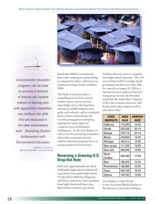 ©xymn - Fotolia.com

Back to School: Back Outside! How Outdoor Eduation and Outdoor School Time Create High Performance Students

© LesScholz - Fotolia.com

Environmental education
programs can be used
to promote a renewal
of teacher and student
interest in learning and,
with appropriate adaptation,
can reinforce the skills
that are measured in
the state achievement
tests. (Improving Student
Achievement with
Environmental Education
Martha C. Monroe,
Jeanette Randall, and Vicki Crisp

found that children concentrated
better after walking in a park setting
as compared to either a downtown or
residential setting. (Taylor and Kuo,
2008).
This body of research makes a
compelling case for how natural
outdoor spaces--groves of trees,
natural play areas, school gardens,
schoolyard wildlife habitats, local
parks and wetlands--add to a student’s
desire to learn and facilitates the
overall learning process including
tapping into many aspects of
a student’s deep-seeded native
intelligences. In the next chapter we
will review the promising and positive
effects that environmental and
outdoor education programs have on
raising standardized test scores.

Reversing a Growing U.S.
Drop-Out Rate
Each year, approximately one-third
of all public high school students fail
to graduate from public high school.
Nearly half of all blacks, Hispanics,
and Native Americans fail to graduate
from high school with their class.
Most of these students quit school

18

with less than two years to complete
their high school education. The U.S.
once led the world in its high school
graduation rate but now ranks 20th.
In a speech on August 11, 2010 at a
national forum to address America’s
rising drop-out rate, the President
noted that the nation that “competes
well in the economy tomorrow will
be the nation that competes well in
education today.”
STATE
DROPOUTS
California
Florida
Georgia
Illinois
Michigan
New Jersey
New York
North
Carolina
Ohio
Pennsylvania

AGED DROPOUT
16-24
RATE
710,383
14.4%
423,529
20.1%
270,114
22.1%
218,949
13.2%
162,512
12.8%
111,236
10.8%
368,854
14.6%

Texas
Virginia

202,280

17.6%

188,335

13.3%

196,360

12.5%

582,109
139,783

18.5%
13.9%

According to a report by the
Center for Labor Market Studies at
Northeastern University in Boston,

National Wildlife Federation — www.nwf.org

 