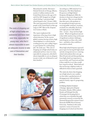 Back to School: Back Outside! How Outdoor Eduation and Outdoor School Time Create High Performance Students

© RTimages - Fotolia.com

The costs of dropping out
of high school today are
substantial and have risen
over time, especially for
young men, who find it
almost impossible to earn
an adequate income to take
care of themselves and
their families.

Massachusetts and the Alternative
Schools Network in Chicago, Illinois,
nearly 6.2 million students in the
United States between the ages of 16
and 24 in 2007 dropped out of high
school, fueling “a persistent high
school dropout crisis.” (Center, 2009)
The total represented 16 percent of all
people in the United States in that age
range in 2007. Most of the dropouts
were Latino or black.
The report emphasized the
importance of having at least a high
school education.”In the current
global economy, having at least a high
school diploma is a critical step for
avoiding poverty, and a college degree
is a prerequisite for a well-paying
job,” the study says. “The costs of
dropping out of high school today are
substantial and have risen over time,
especially for young men, who find it
almost impossible to earn an adequate
income to take care of themselves and
their families.”

According to a 2006 study by Civic
Enterprises, The Silent Epidemic:
Perspectives of High School
Dropouts, (Bridgeland, 2006), the
decision to drop out is dangerous for
the students. They are more likely
than their peers who graduate to
be unemployed, living in poverty,
receiving public assistance, in prison,
on death row, unhealthy, divorced,
and single parents with children
who – in turn – drop out from high
school. What’s of significant interest
is that while students drop out because
of significant academic challenges,
most dropouts are those who could
have - and believe they could have succeeded in school.
Many high school dropouts expressed
great regret for having left high school
and also strong interest in re-entering
school with students their own age.
Most (81 percent) said that graduating
from high school was important to
success in life, and 74 percent said that
if they could do it over, they would
have stayed in school. About half said
that not having a diploma makes it
difficult for them to find a good job.

©EDHAR

The study also shows that dropping
out of high school is not a sudden
act, but rather a gradual process of
disengagement, with attendance
patterns clearly a sign of a progressing
problem.

19

In Helping Students Graduate:
A Strategic Approach to Dropout
Prevention, (Smink, 2004), authors
Smink and Schargel describe
15 strategies for keeping kids in
school that were identified through
nationwide research reviewed by the
National Dropout Prevention Center/
Network (NDPC/N) at Clemson
University. Students in this study
reported a variety of reasons for
dropping out of school and therefore

National Wildlife Federation — www.nwf.org

 