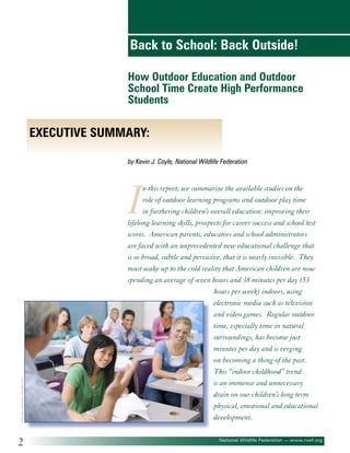 Back to School: Back Outside!
How Outdoor Education and Outdoor
School Time Create High Performance
Students

Executive Summary:
by Kevin J. Coyle, National Wildlife Federation

©Monkey Business - Fotolia.com

I

2

n this report, we summarize the available studies on the
role of outdoor learning programs and outdoor play time
in furthering children’s overall education: improving their
lifelong learning skills, prospects for career success and school test
scores. American parents, educators and school administrators
are faced with an unprecedented new educational challenge that
is so broad, subtle and pervasive, that it is nearly invisible. They
must wake up to the cold reality that American children are now
spending an average of seven hours and 38 minutes per day (53
hours per week) indoors, using
electronic media such as television
and video games. Regular outdoor
time, especially time in natural
surroundings, has become just
minutes per day and is verging
on becoming a thing of the past.
This “indoor childhood” trend
is an immense and unnecessary
drain on our children’s long term
physical, emotional and educational
development.
National Wildlife Federation — www.nwf.org

 