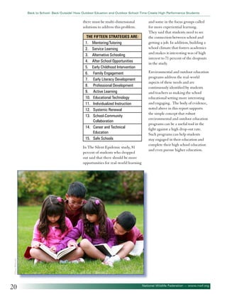 Back to School: Back Outside! How Outdoor Eduation and Outdoor School Time Create High Performance Students

there must be multi-dimensional
solutions to address this problem.
The fifteen strategies are:
1. Mentoring/Tutoring
2. Service Learning
3. Alternative Schooling
4. After School Opportunities
5. Early Childhood Intervention
6. Family Engagement
7. Early Literacy Development
8. Professional Development
9. Active Learning
10. Educational Technology
11. Individualized Instruction
12. Systemic Renewal
13. School-Community
Collaboration
14. Career and Technical
Education
15. Safe Schools

Environmental and outdoor education
programs address the real-world
aspects of these needs and are
continuously identified by students
and teachers as making the school
educational setting more interesting
and engaging. The body of evidence,
noted above in this report supports
the simple concept that robust
environmental and outdoor education
programs can be a useful tool in the
fight against a high drop-out rate.
Such programs can help students
stay engaged in their education and
complete their high school education
and even pursue higher education.

©Tracy Whiteside

In The Silent Epidemic study, 81
percent of students who dropped
out said that there should be more
opportunities for real-world learning

and some in the focus groups called
for more experiential learning.
They said that students need to see
the connection between school and
getting a job. In addition, building a
school climate that fosters academics
and makes it interesting was of high
interest to 71 percent of the dropouts
in the study.

20

National Wildlife Federation — www.nwf.org

 