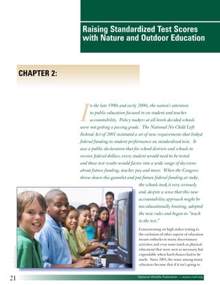 Raising Standardized Test Scores
with Nature and Outdoor Education

Chapter 2:

I

©Monkey Business Images

n the late 1990s and early 2000s, the nation’s attention
to public education focused in on student and teacher
accountability. Policy makers at all levels decided schools
were not getting a passing grade. The National No Child Left
Behind Act of 2001 instituted a set of new requirements that linked
federal funding to student performance on standardized tests. It
was a public declaration that for school districts and schools to
receive federal dollars, every student would need to be tested
and those test results would factor into a wide range of decisions
about future funding, teacher pay and more. When the Congress
threw down this gauntlet and put future federal funding at stake,
the schools took it very seriously
and, despite a sense that this new
accountability approach might be
too educationally limiting, adopted
the new rules and began to “teach
to the test.”

21

Concentrating on high stakes testing to
the exclusion of other aspects of education
meant cutbacks in many discretionary
activities and even some (such as physical
education) that were seen as necessary but
expendable when hard choices had to be
made. Since 2001, the sense among many
educators became that if it isn’t going to
National Wildlife Federation — www.nwf.org

 