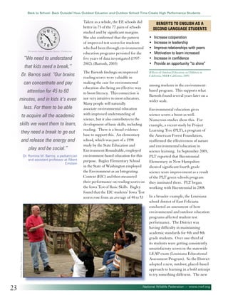 Back to School: Back Outside! How Outdoor Eduation and Outdoor School Time Create High Performance Students

©Gonzalo Andrés González Buzzio - Fotolia.com

“We need to understand
that kids need a break,’’
Dr. Barros said. “Our brains
can concentrate and pay
attention for 45 to 60
minutes, and in kids it’s even
less. For them to be able
to acquire all the academic
skills we want them to learn,
they need a break to go out
and release the energy and
play and be social.’’

©Jamie Wilson - Fotolia.com

Dr. Romina M. Barros, a pediatrician
and assistant professor at Albert
Einstein

23

Taken as a whole, the EE schools did
better in 73 of the 77 pairs of schools
studied and by significant margins.
She also confirmed that the pattern
of improved test scores for students
who had been through environmental
education programs persisted for the
five years of data investigated (19972002). (Bartosh, 2003)
The Bartosh findings on improved
reading scores were valuable in
making the case for environmental
education also being an effective way
to boost literacy. This connection is
not very intuitive to most educators.
Many people will naturally
associate environmental education
with improved understanding of
science, but it also contributes to the
development of basic skills, including
reading. There is a broad evidence
base to support this. An elementary
school, which was part of a 1998
study by the State Education and
Environment Roundtable, employed
environment-based education for this
purpose. Bagley Elementary School
in the State of Washington employed
the Environment as an Integrating
Context (EIC) and then measured
their performance on reading scores on
the Iowa Test of Basic Skills. Bagley
found that the EIC students’ Iowa Test
scores rose from an average of 44 to 53

Benefits to English as a
Second Language Students
•	
•	
•	
•	
•	
•	

Increase cooperation
Increase in leadership
Improve relationships with peers
Motivation to learn increased
Increase in confidence
Provide an opportunity “to shine”

(Effects of Outdoor Education on Children in
California, SEER California, 2005)

among students in the environmentbased program. This supports what
Bartosh found several years later on a
wider scale.
Environmental education gives
science scores a boost as well.
Numerous studies show this. For
example, a recent study by Project
Learning Tree (PLT), a program of
the American Forest Foundation,
reaffirmed the effectiveness of nature
and environmental education in
science learning. In September 2009,
PLT reported that Bicentennial
Elementary in New Hampshire
showed significant fourth grade
science score improvement as a result
of the PLT green schools program
they instituted there. PLT began
working with Bicentennial in 2008.
In a broader example, the Louisiana
school district of East Feliciana
conducted an assessment of how
environmental and outdoor education
programs affected student test
performance. The District was
having difficulty in maintaining
academic standards for 4th and 8th
grade students. Over one-third of
its students were getting consistently
unsatisfactory scores in the statewide
LEAP exam (Louisiana Educational
Assessment Program). So the District
adopted a new, outdoor, placed-based
approach to learning in a bold attempt
to try something different. The new

National Wildlife Federation — www.nwf.org

 