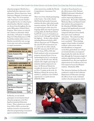 Back to School: Back Outside! How Outdoor Eduation and Outdoor School Time Create High Performance Students

education program. Hawley has a
student body that represents varied
ethnicities: African American, Asian
American, Hispanic, Caucasian, and
“other.” Some 71% of its students
come from lower-income families
who qualify for free or reduced price
school lunches. Hawley’s students
are drawn from throughout the city,
under Milwaukee’s School Choice
Program. Their names are entered
into a lottery to determine which
school they will attend. A study by
Hope for Urban Education in 1998
found that student achievement at
Hawley exceeded the state average
in two state tests and on nationally
averaged assessments.
Wisconsin Reading
Comprehension Test in 1998:
Hawley Students Who
100%
Passed
Milwaukee Public School
25%
Population
Wisconsin assessment of
proficiency level in reading
and math 1998:
Reading:
Hawley
83%
Low Income Wisconsin
38%
Schools
All Wisconsin Schools
69%

achievement tests, notably the Florida
Comprehensive Assessment Test
(FCAT).
There were four schools participating
at the Center. One of the schools
(Del Prado) had mostly Caucasian
students; the three others had mostly
minority students. The FCAT tells
an important part of the story. For
language skills and critical expository
writing skills, the Del Prado School
had FCAT scores of 2.4 (students are
rated at levels 1 through 5 with f being
the highest). At three other schools,
including Westward which is 80%
African American and 7% Hispanic,
the same FCAT measurement was
1.7, and at the two other schools,
both 50% minority, the FCAT score
was 1.5. From 1995 to 1999, Del
Prado students in the environmental
program advanced from 2.4 to an
outstanding level of 3.1, moving up
.7 point on the FCAT scale. But the
schools with a higher percentage of
minority students improved even
more. At Westward School, for
example, the increase was from 1.7
to 2.8 or 1.1 points on the scale. At
Melaleuca School, the increase also
totaled 1.1, and Green Acres School
experienced a 1.2 point increase
(NEETF, 2000)

A study in Texas focused in on
the effectiveness of the National
Wildlife Federation’s Schoolyard
Wildlife Habitat program as a
tool for improving mathematics
performance. Researchers Danforth,
Waliczek, Macey and Zajicek found
that students who participated in
the Schoolyard Wildlife Habitat
program had significantly increased
mathematics test scores when
compared with peers from schools
that used a more traditional
curriculum. The study found few
differences in reading scores. The
team concluded: “These findings
support related studies of students’
academic achievement when an
interdisciplinary or integrated
curriculum, particularly one with an
environmental slant, was imposed.”
Importantly, the study also showed
that although the Caucasian sample of
students outperformed others on the
standardized tests, the most significant
improvement of overall test scores was
from improved scores for Hispanic
students. (Danforth, 2008)
The American Institutes for Research
conducted a study for the California
Department of Education assessing
the effects of one week residential
outdoor education programs aimed

Math:
48%
15%
52%

In Florida, several schools
participate in environment-based
education programs at the Pine
Jog Environmental Education
Center. These schools were tracked
from 1995 to 1999 to see how the
students reacted to environmental
education programming as measured
against standardized statewide

26

©iofoto

Hawley
Low Income Wisconsin
Schools
All Wisconsin Schools

National Wildlife Federation — www.nwf.org

 
