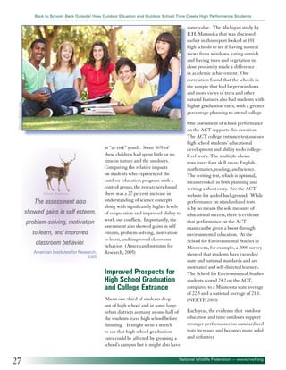 Back to School: Back Outside! How Outdoor Eduation and Outdoor School Time Create High Performance Students

©Monkey Business Imag

some value. The Michigan study by
R.H. Matsuoka that was discussed
earlier in this report looked at 101
high schools to see if having natural
views from windows, eating outside
and having trees and vegetation in
close proximity made a difference
in academic achievement. One
correlation found that the schools in
the sample that had larger windows
and more views of trees and other
natural features also had students with
higher graduation rates, with a greater
percentage planning to attend college.

©Accent - Fotolia.com

The assessment also
showed gains in self esteem,
problem-solving, motivation
to learn, and improved
classroom behavior.
American Institutes for Research,
2005

at “at-risk” youth. Some 56% of
these children had spent little or no
time in nature and the outdoors.
Comparing the relative impacts
on students who experienced the
outdoor education program with a
control group, the researchers found
there was a 27 percent increase in
understanding of science concepts
along with significantly higher levels
of cooperation and improved ability to
work out conflicts. Importantly, the
assessment also showed gains in self
esteem, problem-solving, motivation
to learn, and improved classroom
behavior. (American Institutes for
Research, 2005)

Improved Prospects for
High School Graduation
and College Entrance
About one-third of students drop
out of high school and in some large
urban districts as many as one-half of
the students leave high school before
finishing. It might seem a stretch
to say that high school graduation
rates could be affected by greening a
school’s campus but it might also have

27

One assessment of school performance
on the ACT supports this assertion.
The ACT college entrance test assesses
high school students’ educational
development and ability to do collegelevel work. The multiple-choice
tests cover four skill areas: English,
mathematics, reading, and science.
The writing test, which is optional,
measures skill in both planning and
writing a short essay. See the ACT
website for added background. While
performance on standardized tests
is by no means the sole measure of
educational success, there is evidence
that performance on the ACT
exam can be given a boost through
environmental education. At the
School for Environmental Studies in
Minnesota, for example, a 2000 survey
showed that students have exceeded
state and national standards and are
motivated and self-directed learners.
The School for Environmental Studies
students scored 24.2 on the ACT,
compared to a Minnesota state average
of 22.5 and a national average of 21.1.
(NEETF, 2000)
Each year, the evidence that outdoor
education and time outdoors support
stronger performance on standardized
tests increases and becomes more solid
and definitive

National Wildlife Federation — www.nwf.org

 
