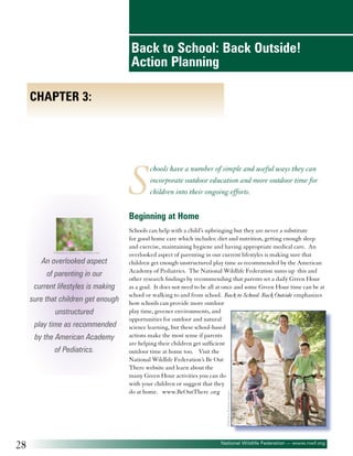 Back to School: Back Outside!
Action Planning
Chapter 3:

S

chools have a number of simple and useful ways they can
incorporate outdoor education and more outdoor time for
children into their ongoing efforts.

Beginning at Home

©Stéphane Bidouze - Fotolia.com

An overlooked aspect
of parenting in our
current lifestyles is making
sure that children get enough
unstructured
play time as recommended
by the American Academy

©Monkey Business Images

of Pediatrics.

Schools can help with a child’s upbringing but they are never a substitute
for good home care which includes: diet and nutrition, getting enough sleep
and exercise, maintaining hygiene and having appropriate medical care. An
overlooked aspect of parenting in our current lifestyles is making sure that
children get enough unstructured play time as recommended by the American
Academy of Pediatrics. The National Wildlife Federation sums up this and
other research findings by recommending that parents set a daily Green Hour
as a goal. It does not need to be all at once and some Green Hour time can be at
school or walking to and from school. Back to School: Back Outside emphasizes
how schools can provide more outdoor
play time, greener environments, and
opportunities for outdoor and natural
science learning, but these school-based
actions make the most sense if parents
are helping their children get sufficient
outdoor time at home too. Visit the
National Wildlife Federation’s Be Out
There website and learn about the
many Green Hour activities you can do
with your children or suggest that they
do at home. www.BeOutThere .org

28

National Wildlife Federation — www.nwf.org

 