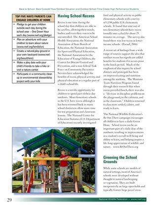 Back to School: Back Outside! How Outdoor Eduation and Outdoor School Time Create High Performance Students

Top Five Ways Parents can
Engage Children at Home
• Pledge to get your children
outside each day during the
school year – One Green Hour
each day (www.nwf.org/pledge)
• Plan an adventure with your
children to learn about nature
(www.nwf.org/familyfun)
• Create a natural play-ground in
your own backyard (www.nwf.
org/beoutthere)
• Make a play date with your
child’s friends to take a hike or
visit a nature center
• Participate in a community clean
up or environmental stewardship
project with your kids

Having School Recess
Recess is one time during the
school day that children are able to
be carefree, allowing their minds,
bodies, and even their voices to be
uncontrolled. The American School
Health Association, the National
Association of State Boards of
Education, the National Association
for Sport and Physical Education,
the National Association for the
Education of Young Children, the
Centers for Disease Control and
Prevention, and a non-federal Task
Force on Community Preventive
Services have acknowledged the
benefits of recess, physical activity, and
physical education as a regular part of
a child’s school life.
Recess is a terrific opportunity for
children to spend part of their day
outdoors. Most elementary schools
in the U.S. have recess although it
has been trimmed back in many
school districts to allow more time
for test preparation and classroom
lessons. The National Center for
Education Statistics (U.S. Department
of Education) recently investigated

food and physical activity in public
elementary schools with a survey
of 1,198 public U.S. elementary
schools. It found that nine out of
ten elementary schools have recess
(usually once a day) for about 25
minutes on average. The survey also
found there was less recess in lowerincome schools. (Parsad, 2006).
A recent set of findings from a wide
range of sources support the idea that
outdoor recess has significant added
benefits for students if it occurs prior
to the lunch period. Much of the
emphasis of this inquiry by school
districts and principals has been
on improved eating and nutrition
among the students. The Montana
Team Nutrition Program found
through their research that when
recess preceded lunch, there was also
a “decrease in discipline problems on
the playground, in the cafeteria, and
in the classroom.” Children returned
to class more settled, calmer, and
ready to learn.
The National Wildlife Federation’s
Be Out There campaign encourages
all children to have a daily Green
Hour. School recess can be an
important part of a daily dose of the
outdoors, resulting in improvements
in a student’s overall well-being and
ability to learn, and helping inspire a
life-long appreciation of wildlife and
nature. www.BeOutThere.org

©Jacek Chabraszewski

Greening the School
Grounds

29

While some schools are models of
natural settings, most of America’s
schools were developed without
thought to natural landscaping
or vegetation. They are built
inexpensively on large open fields and
typically feature large paved areas.
National Wildlife Federation — www.nwf.org

 