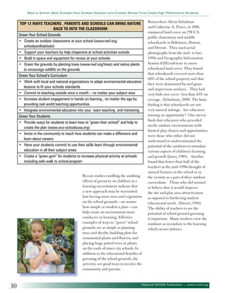 Back to School: Back Outside! How Outdoor Eduation and Outdoor School Time Create High Performance Students

Top 12 ways teachers , parents and Schools can Bring Nature
Back to into the Classroom
Green Your School Grounds
• Create an outdoor classrooms at your school (www.nwf.org/
schoolyardhabitats)
• Support your teachers by help chaperone at school activities outside
• Build in space and equipment for recess at your schools
• Green the grounds by planting trees (www.nwf.org/trees) and native plants
to encourage wildlife on the grounds
Green Your School’s Curriculum
• Work with local and national organizations to adapt environmental education
lessons to fit your schools standards
• Commit to teaching outside once a month – no matter your subject area
• Increase student engagement in hands-on learning , no matter the age by
providing real world teaching opportunities
• Integrate environmental education into your team teaching and mentoring
Green Your Students
• Provide ways for students to learn how to “green their school” and help to
create the plan (www.eco-schoolsusa.org)
• Invite in the community to teach how students can make a difference and
learn about careers
• Have your students commit to use their skills learn through environmental
education in all their subject areas
• Create a “green gym” for students to increase physical activity at schools
including safe walk to school program
Recent studies extolling the soothing
effects of greenery on children in a
learning environment indicate that
a new approach may be warranted.
Just having more trees and vegetation
on the school grounds—no matter
how simple or modest a plan—can
help create an environment more
conducive to learning. Effective
examples of ways to “green” school
grounds are as simple as planting
trees and shrubs, building plots for
ornamental plants and flowers, and
placing large potted trees or plants
on the roofs of inner city schools. In
addition to the educational benefits of
greening of the school grounds, the
activities are good ways to involve the
community and parents.

30

Researchers Alexis Schulman
and Catherine A. Peters, in 2008,
compared land cover on 258 U.S.
public elementary and middle
schoolyards in Baltimore, Boston,
and Detroit. They used aerial
photographs from the mid- to late1990s and Geographic Information
System (GIS) software to assess
schoolyard land cover. They found
that schoolyards covered more than
68% of the school property and that
they were dominated by turf grass
and impervious surfaces. They had
very little tree cover--less than 10% on
average. (Schulman, 2008) The basic
finding is that schoolyards are not
very natural settings. Are educators
missing an opportunity? One survey
finds that educators who provided
sterile outdoor environments with
limited play choices and opportunities
were those who either did not
understand or underestimated the
potential of the outdoors to stimulate
various aspects of children’s learning
and growth (Jones, 1989). Another
found that fewer than half of the
teachers in the mid-1990s thought of
natural features at the school or in
the vicinity as a part of their outdoor
curriculum. Those who did seemed
to believe that it would improve
the site and play area attractiveness
as opposed to furthering student
educational needs. (Davies, 1996).
The ability of teachers to see the
potential of school ground greening
is important. Many teachers view the
outdoors as secondary to the learning
which occurs indoors.

National Wildlife Federation — www.nwf.org

 
