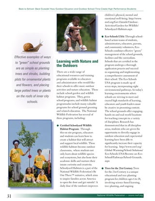 Back to School: Back Outside! How Outdoor Eduation and Outdoor School Time Create High Performance Students

©National Wildlife Federation

children’s physical, mental and
emotional well-being. http://www.
nwf.org/Get-Outside/OutdoorActivities/Garden-for-Wildlife/
Schoolyard-Habitats.aspx
u	 Eco-Schools USA: Through school-

©Serhiy Kobyakov - Fotolia.com

Effective examples of ways
to “green” school grounds
are as simple as planting
trees and shrubs, building
plots for ornamental plants
and flowers, and placing
large potted trees or plants
on the roofs of inner city
schools.

Learning with Nature and
the Outdoors
There are a wide range of
educational resources and training
programs available to educators
and administrators who would like
their schools to offer more outdoor
activities and nature education. These
include school garden and wildlife
habitat programs. They, green
school programs, and wildlife habitat
programsalso include many valuable
programs for school ground greening
and related education. The National
Wildlife Federation has several of
these programs, including:

©Fotosearch.com

u	 Certified Schoolyard Wildlife

31

Habitat Program: Through
this on-site program, educators
and students can learn how to
create a habitat that will attract
and support local wildlife. These
wildlife habitats become outdoor
classrooms, where students not
only learn about wildlife species
and ecosystems, but also hone their
academic skills and nurture their
innate curiosity and creativity.
Schoolyard Habitats is a part of the
National Wildlife Federation’s Be
Out There™ initiative, which aims
to inspire families across America
to open the door and get outside! A
daily dose of the outdoors improves

based action teams of students,
administrators, educators, parents,
and community volunteers, EcoSchools combines effective “green”
management of the school grounds,
facilities and the curriculum.
Schools that are certified in the
program undergo a thorough
application process and succeed
in organizing and implementing
a comprehensive assessment of
their school. The Eco-Schools
USA program is made up of
seven steps, incorporating eight
environmental pathways. In today’s
learning environments where
schools are striving to meet and
exceed high standards of learning,
educators and youth leaders must
be creative in presenting content.
The school grounds offer engaging,
hands-on and real-world locations
for teaching concepts in a variety
of disciplines. Research has
demonstrated that in all discipline
areas, students who are given the
opportunity to directly engage in
outdoor education and experiential
learning have been able to
significantly increase their capacity
for learning. http://www.nwf.org/
Global-Warming/School-Solutions/
Eco-Schools-USA/Become-an-EcoSchool/Pathways/School-Grounds.
aspx
u	 Trees for the 21st Century Trees

for the 21st Century is a unique
educational and tree-planting
program for children ages 6 to 18,
involving science-based learning,
tree-planting, and ongoing

National Wildlife Federation — www.nwf.org

 