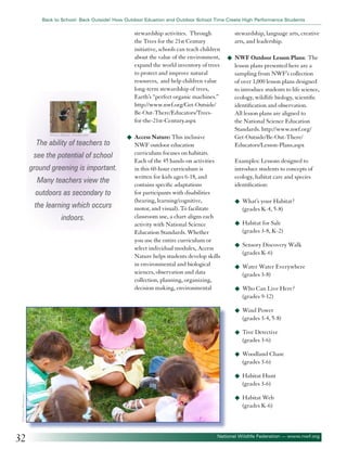 Back to School: Back Outside! How Outdoor Eduation and Outdoor School Time Create High Performance Students

stewardship activities. Through
the Trees for the 21st Century
initiative, schools can teach children
about the value of the environment,
expand the world inventory of trees
to protect and improve natural
resources, and help children value
long-term stewardship of trees,
Earth’s “perfect organic machines.”
http://www.nwf.org/Get-Outside/
Be-Out-There/Educators/Treesfor-the-21st-Century.aspx
©Steve Byland - Fotolia.com

The ability of teachers to
see the potential of school
ground greening is important.
Many teachers view the
outdoors as secondary to
the learning which occurs
indoors.

u	 Access Nature: This inclusive

NWF outdoor education
curriculum focuses on habitats.
Each of the 45 hands-on activities
in this 60-hour curriculum is
written for kids ages 6-18, and
contains specific adaptations
for participants with disabilities
(hearing, learning/cognitive,
motor, and visual). To facilitate
classroom use, a chart aligns each
activity with National Science
Education Standards. Whether
you use the entire curriculum or
select individual modules, Access
Nature helps students develop skills
in environmental and biological
sciences, observation and data
collection, planning, organizing,
decision making, environmental

stewardship, language arts, creative
arts, and leadership.
u	 NWF Outdoor Lesson Plans:

The
lesson plans presented here are a
sampling from NWF’s collection
of over 1,000 lesson plans designed
to introduce students to life science,
ecology, wildlife biology, scientific
identification and observation.
All lesson plans are aligned to
the National Science Education
Standards. http://www.nwf.org/
Get-Outside/Be-Out-There/
Educators/Lesson-Plans.aspx
Examples: Lessons designed to
introduce students to concepts of
ecology, habitat care and species
identification:
u	 What’s your Habitat?

(grades K-4, 5-8)
u	 Habitat for Sale

(grades 3-8, K-2)
u	 Sensory Discovery Walk

(grades K-6)
u	 Water Water Everywhere

(grades 3-8)
u	 Who Can Live Here?

(grades 9-12)
u	 Wind Power

(grades 3-4, 5-8)
u	 Tree Detective

(grades 3-6)
u	 Woodland Chase

(grades 3-6)
u	 Habitat Hunt

©Dmitriy Shironosov

(grades 3-6)

32

u	 Habitat Web

(grades K-6)

National Wildlife Federation — www.nwf.org

 