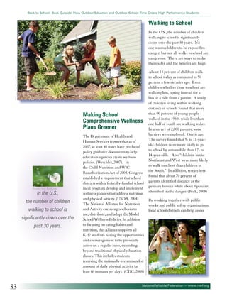 Back to School: Back Outside! How Outdoor Eduation and Outdoor School Time Create High Performance Students

Walking to School
In the U.S., the number of children
walking to school is significantly
down over the past 30 years. No
one wants children to be exposed to
danger, but not all walks to school are
dangerous. There are ways to make
them safer and the benefits are huge.
©Morgan Lane Photogrphy

About 14 percent of children walk
to school today as compared to 50
percent a few decades ago. Even
children who live close to school are
walking less, opting instead for a
bus or a ride from a parent. A study
of children living within walking
distance of schools found that more
than 90 percent of young people
walked in the 1960s while less than
one half of youth are walking today.
In a survey of 2,000 parents, some
barriers were explored. One is age.
The survey found that 5- to 11-yearold children were more likely to go
to school by automobile than 12- to
14-year-olds. Also “children in the
Northeast and West were more likely
to walk to school than children in
the South.” In addition, researchers
found that about 70 percent of
parents identified distance as the
primary barrier while about 9 percent
identified traffic danger. (Beck, 2008)

Making School
Comprehensive Wellness
Plans Greener

In the U.S.,

the number of children
walking to school is
significantly down over the
past 30 years.

33

By working together with public
works and public safety organizations,
local school districts can help assess

©Dmitriy Shironosov

©annette shaff- Fotolia.com

The Department of Health and
Human Services reports that as of
2007, at least 40 states have produced
policy guidance documents to help
education agencies create wellness
policies. (Weschler, 2007). In
the Child Nutrition and WIC
Reauthorization Act of 2004, Congress
established a requirement that school
districts with a federally-funded school
meal program develop and implement
wellness policies that address nutrition
and physical activity. (USDA, 2004)
The National Alliance for Nutrition
and Activity encourages schools to
use, distribute, and adapt the Model
School Wellness Policies. In addition
to focusing on eating habits and
nutrition, the Alliance supports all
K-12 students having the opportunities
and encouragement to be physically
active on a regular basis, extending
beyond traditional physical education
classes. This includes students
receiving the nationally-recommended
amount of daily physical activity (at
least 60 minutes per day). (CDC, 2008)

National Wildlife Federation — www.nwf.org

 