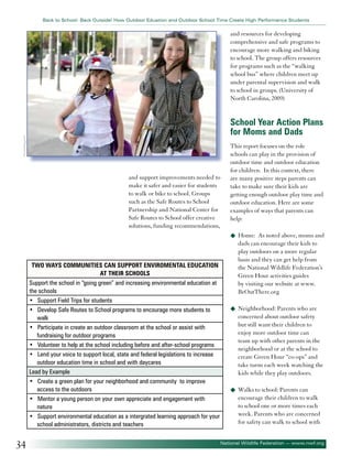 Back to School: Back Outside! How Outdoor Eduation and Outdoor School Time Create High Performance Students

and resources for developing
comprehensive and safe programs to
encourage more walking and biking
to school. The group offers resources
for programs such as the “walking
school bus” where children meet up
under parental supervision and walk
to school in groups. (University of
North Carolina, 2009)

©tonobalaguerf

School Year Action Plans
for Moms and Dads

and support improvements needed to
make it safer and easier for students
to walk or bike to school. Groups
such as the Safe Routes to School
Partnership and National Center for
Safe Routes to School offer creative
solutions, funding recommendations,

This report focuses on the role
schools can play in the provision of
outdoor time and outdoor education
for children. In this context, there
are many positive steps parents can
take to make sure their kids are
getting enough outdoor play time and
outdoor education. Here are some
examples of ways that parents can
help:
u	 Home:

Two Ways Communities can Support Enviromental Education
at Their Schools
Support the school in “going green” and increasing environmental education at
the schools
• Support Field Trips for students
• Develop Safe Routes to School programs to encourage more students to
walk
• Participate in create an outdoor classroom at the school or assist with
fundraising for outdoor programs
• Volunteer to help at the school including before and after-school programs
• Lend your voice to support local, state and federal legislations to increase
outdoor education time in school and with daycares
Lead by Example
• Create a green plan for your neighborhood and community to improve
access to the outdoors
• Mentor a young person on your own appreciate and engagement with
nature
• Support environmental education as a intergrated learning approach for your
school administrators, districts and teachers

34

As noted above, moms and
dads can encourage their kids to
play outdoors on a more regular
basis and they can get help from
the National Wildlife Federation’s
Green Hour activities guides
by visiting our website at www.
BeOutThere.org

u	 Neighborhood: Parents who are

concerned about outdoor safety
but still want their children to
enjoy more outdoor time can
team up with other parents in the
neighborhood or at the school to
create Green Hour “co-ops” and
take turns each week watching the
kids while they play outdoors.
u	 Walks to school: Parents can

encourage their children to walk
to school one or more times each
week. Parents who are concerned
for safety can walk to school with
National Wildlife Federation — www.nwf.org

 