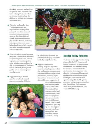 Back to School: Back Outside! How Outdoor Eduation and Outdoor School Time Create High Performance Students

their kids, arrange school walking
co-ops with other parents to take
turns walking the kids to school
or, for older children, help the
children set up their own teams to
and from school.

Through parent/teacher
organizations, meetings with
principals and other means of
communication, parents can
advocate that their children’s
schools provide more outdoor
play time for children, including
making sure that recess occurs
before lunch time, which research
says offers better learning and
nutritional benefits.
u	 Help with school ground greening

programs: Parents can be advocates
for providing more trees, natural
vegetation and learning gardens
at the school grounds and may be
able to volunteer some of their own
time to help with plantings and
garden care to maintain greener
school grounds.
Parents
can offer to help schools and
educators to conduct field trips

©paulaphoto

u	 Support field trips:

35

©Jacek Chabraszewski

u	 Voices for outdoor play time:

Needed Policy Reforms:

by volunteering their time and
vehicles or by helping raise added
funds that might be needed.
u	 Support school outdoor

learning programs: By better
understanding the positive effects
that outdoor education programs
have on a child’s overall academic
performance, including higher
standard test scores, moms and
dads will be more supportive of
their children spending
time learning about
nature and wildlife.
Parents should let
educators and school
administrators know
that such programs
are seen as valuable
and should be a part
of their child’s school
experience. Speaking
up and making your
parental voice heard
can go a long way
to making outdoor
education a reality.

There are several opportunities being
discussed in the U.S. Congress and
in state legislatures to support more
outdoor time and outdoor learning
for children. These include the
development of stronger statewide
plans for environmental literacy and
outdoor education and more public
funding for park and recreation
agencies and public health agencies
concerned with getting more outdoor
time for children. To learn more
about these proposed reforms visit:
www.BeOutThere.org

National Wildlife Federation — www.nwf.org

 