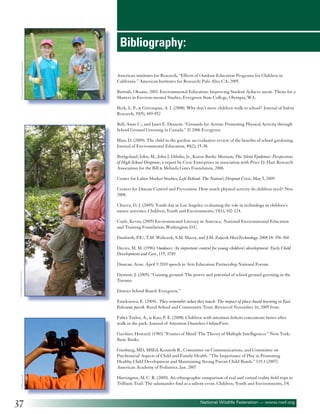 ©National Wildlife Federation

Bibliography:
American institutes for Research, “Effects of Outdoor Education Programs for Children in
California.” American Institutes for Research: Palo Alto, CA: 2005.
Bartosh, Oksana. 2003. Environmental Education: Improving Student Achieve-ment. Thesis for a
Masters in Environ-mental Studies, Evergreen State College, Olympia, WA.
Beck, L. F., & Greenspan, A. I. (2008). Why don’t more children walk to school? Journal of Safety
Research, 39(5), 449-452
Bell, Anne C.; and Janet E. Dyment. “Grounds for Action: Promoting Physical Activity through
School Ground Greening in Canada.” © 2006 Evergreen
Blair, D. (2009). The child in the garden: an evaluative review of the benefits of school gardening.
Journal of Environmental Education, 40(2), 15-38.
Bridgeland, John, M., John J. Dilulio, Jr., Karen Burke Morison, The Silent Epidemic: Perspectives
of High School Dropouts, a report by Civic Enterprises in association with Peter D. Hart Research
Association for the Bill & Melinda Gates Foundation, 2006.
Center for Labor Market Studies, Left Behind: The Nation’s Dropout Crisis, May 5, 2009.
Centers for Disease Control and Prevention. How much physical activity do children need? Nov.
2008.
Chavez, D. J. (2009). Youth day in Los Angeles: evaluating the role in technology in children’s
nature activities. Children, Youth and Environments, 19(1), 102-124.
Coyle, Kevin, (2005) Environmental Literacy in America, National Environmental Education
and Training Foundation, Washington D.C.
Danforth, P.E/, T.M. Waliczek, S.M. Macey, and J.M. Zajicek HortTechnology 2008 18: 356-360
Davies, M. M. (1996). Outdoors: An important context for young children’s development. Early Child
Development and Care, 115, 3749.

©Golden Pixels LLC

Duncan, Arne. April 9 2010 speech to Arts Education Partnership National Forum
Dyment, J. (2005). “Gaining ground: The power and potential of school ground greening in the
Toronto
District School Board: Evergreen.”
Emekauwa, E. (2004). They remember what they touch: The impact of place-based learning in East
Feliciana parish. Rural School and Community Trust. Retrieved November 16, 2005 from
Faber Taylor, A., & Kuo, F. E. (2008). Children with attention deficits concentrate better after
walk in the park. Journal of Attention Disorders OnlineFirst.
Gardner, Howard. (1983) “Frames of Mind: The Theory of Multiple Intelligences.” New York:
Basic Books

©Blacqbook

Ginsburg, MD, MSEd, Kenneth R., Committee on Communications, and Committee on
Psychosocial Aspects of Child and Family Health. “The Importance of Play in Promoting
Healthy Child Development and Maintaining Strong Parent-Child Bonds.” 119.1 (2007).
American Academy of Pediatrics, Jan. 2007

37

Harrington, M. C. R. (2009). An ethnographic comparison of real and virtual reality field trips to
Trillium Trail: The salamander find as a salient event. Children, Youth and Environments, 19(

National Wildlife Federation — www.nwf.org

 