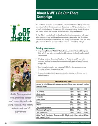About NWF’s Be Out There
Campaign
Be Out There’s mission is to return to the nation’s children what they don’t even
know they’ve lost: their connection to the natural world. Kids today spend twice
as much time indoors as their parents did, missing out on the simple pleasures
and lasting mental and physical health benefits of daily outdoor time.
Be Out There’s practical tools for families, schools and communities will make
being outdoors a fun, healthy and automatic part of everyday life. By raising
awareness, inspiring behavior change and taking action, Be Out There will help
get American children and families back outside—where they belong!

Raising awareness
• 	 Organizing National Wildlife Week, Great American Backyard Campout,
Hike & Seek and other exciting Be Out There events for families, schools and
communities
• 	 Working with the American Academy of Pediatrics (AAP) and other
respected medical bodies and professionals to advocate an hour of outdoor
play per day
• 	 Developing informative and engaging Public Service Announcements
(PSAs) to help get the message across

©iofoto

• 	 Commissioning studies to gain deeper understanding of the issue and its
societal impacts

Be Out There’s practical
tools for families, schools
and communities will make
being outdoors a fun, healthy
and automatic part of
everyday life.

39

Media Use Over Time
Among all 8- to 18-year-olds, average amount of time spent with each medium
in a typical day:
2009
2004
1999
TV content
4:29a
3:51b
3:47b
Music/audio
2:31a
1:44b
1:48b
Computer
1:29a
1:02b
:27c
Video games
1:13a
:49b
:26c
Print
:38a
:43ab
:43b
Movies
:25a
:25ab
:18b
Tota l media exposure
10:45a 8:33b
7:29c
Multitasking Proportion
29%a
26%a
16%b
Tota l media use
7:38a
6:21b
6:19b
Kaiser Family Foundation, Generat ion M2: Media in the L ive s of 8 to 18-Yearolds, January 2010National Wildlife Federation — www.nwf.org

 